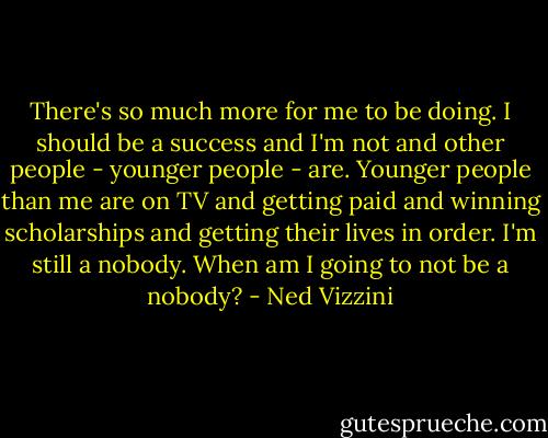 There's so much more for me to be doing. I should be a success and I'm not and other people - younger people - are. Younger people than me are on TV and getting paid and winning scholarships and getting their lives in order. I'm still a nobody. When am I going to not be a nobody? - Ned Vizzini