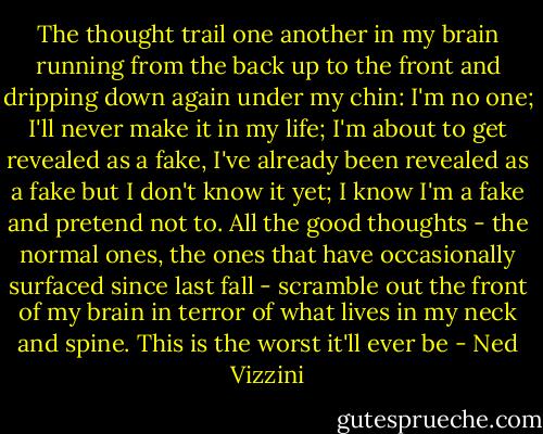 The thought trail one another in my brain running from the back up to the front and dripping down again under my chin: I'm no one; I'll never make it in my life; I'm about to get revealed as a fake, I've already been revealed as a fake but I don't know it yet; I know I'm a fake and pretend not to. All the good thoughts - the normal ones, the ones that have occasionally surfaced since last fall - scramble out the front of my brain in terror of what lives in my neck and spine. This is the worst it'll ever be - Ned Vizzini