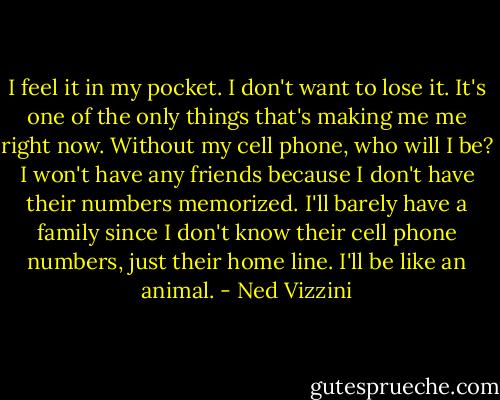 I feel it in my pocket. I don't want to lose it. It's one of the only things that's making me me right now. Without my cell phone, who will I be? I won't have any friends because I don't have their numbers memorized. I'll barely have a family since I don't know their cell phone numbers, just their home line. I'll be like an animal. - Ned Vizzini