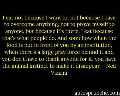 I eat not because I want to, not because I have to overcome anything, not to prove myself to anyone, but because it's there. I eat because that's what people do. And somehow when the food is put in front of you by an institution, when there's a large gray force behind it and you don't have to thank anyone for it, you have the animal instinct to make it disappear, - Ned Vizzini