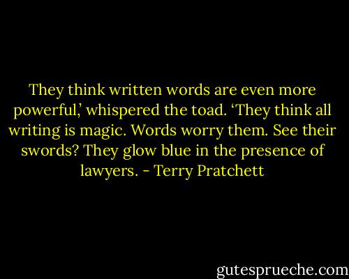 They think written words are even more powerful,’ whispered the toad. ‘They think all writing is magic. Words worry them. See their swords? They glow blue in the presence of lawyers. - Terry Pratchett