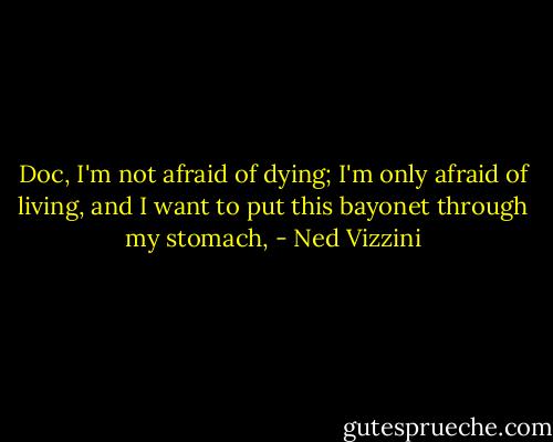 Doc, I'm not afraid of dying; I'm only afraid of living, and I want to put this bayonet through my stomach, - Ned Vizzini