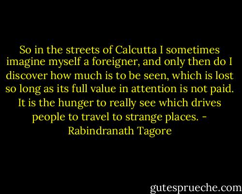 So in the streets of Calcutta I sometimes imagine myself a foreigner, and only then do I discover how much is to be seen, which is lost so long as its full value in attention is not paid. It is the hunger to really see which drives people to travel to strange places. - Rabindranath Tagore