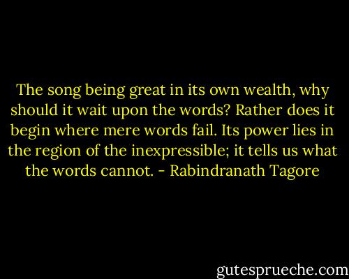 The song being great in its own wealth, why should it wait upon the words? Rather does it begin where mere words fail. Its power lies in the region of the inexpressible; it tells us what the words cannot. - Rabindranath Tagore