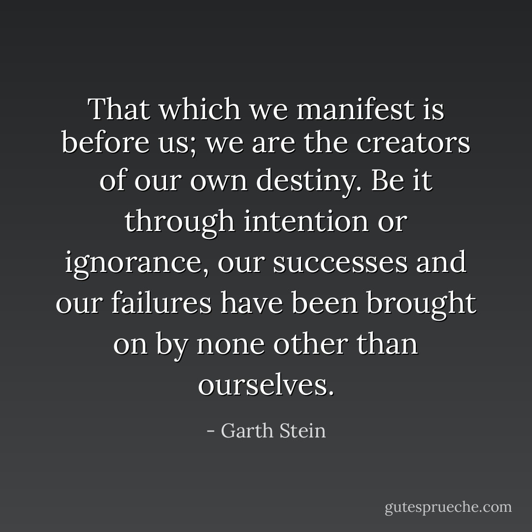 That which we manifest is before us; we are the creators of our own destiny. Be it through intention or ignorance, our successes and our failures have been brought on by none other than ourselves. - Garth Stein