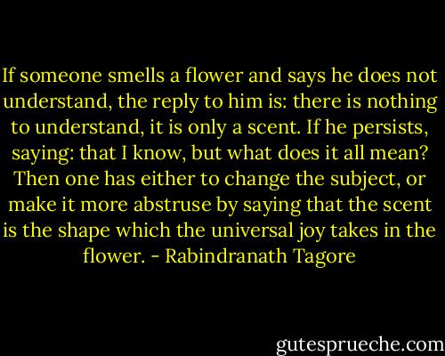If someone smells a flower and says he does not understand, the reply to him is: there is nothing to understand, it is only a scent. If he persists, saying: that I know, but what does it all mean? Then one has either to change the subject, or make it more abstruse by saying that the scent is the shape which the universal joy takes in the flower. - Rabindranath Tagore