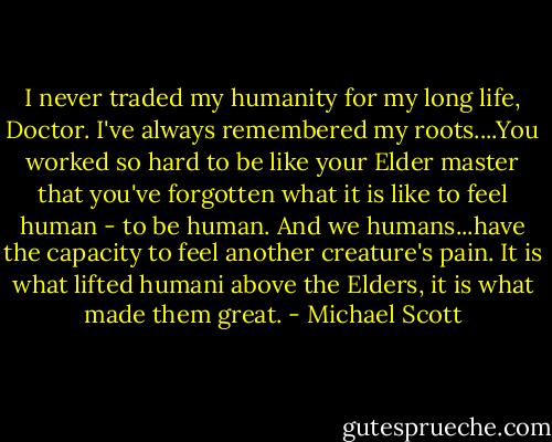 I never traded my humanity for my long life, Doctor. I've always remembered my roots....You worked so hard to be like your Elder master that you've forgotten what it is like to feel human - to be human. And we humans...have the capacity to feel another creature's pain. It is what lifted humani above the Elders, it is what made them great. - Michael Scott