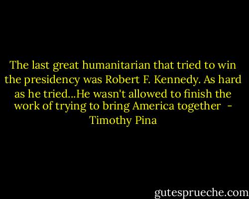 The last great humanitarian that tried to win the presidency was Robert F. Kennedy. As hard as he tried...He wasn't allowed to finish the work of trying to bring America together  - Timothy Pina