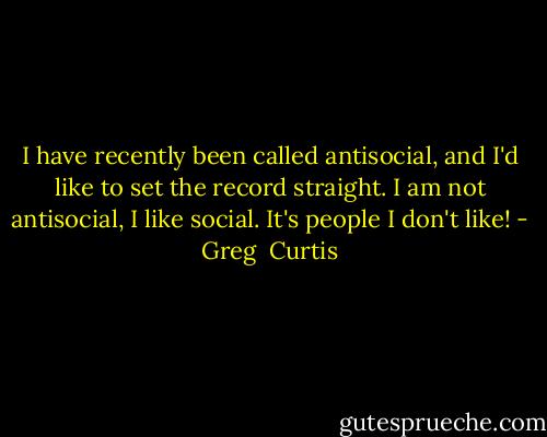 I have recently been called antisocial, and I'd like to set the record straight. I am not antisocial, I like social. It's people I don't like! - Greg  Curtis