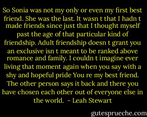 So Sonia was not my only or even my first best friend. She was the last. It wasn t that I hadn t made friends since just that I thought myself past the age of that particular kind of friendship. Adult friendship doesn t grant you an exclusive isn t meant to be ranked above romance and family. I couldn t imagine ever living that moment again when you say with a shy and hopeful pride You re my best friend. The other person says it back and there you have chosen each other out of everyone else in the world.  - Leah Stewart