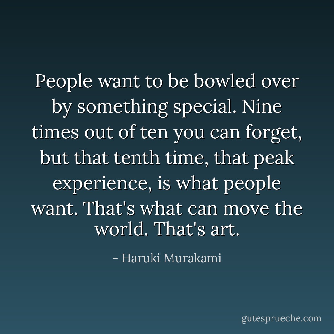 People want to be bowled over by something special. Nine times out of ten you can forget, but that tenth time, that peak experience, is what people want. That's what can move the world. That's art. - Haruki Murakami