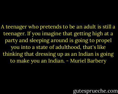 A teenager who pretends to be an adult is still a teenager. If you imagine that getting high at a party and sleeping around is going to propel you into a state of adulthood, that's like thinking that dressing up as an Indian is going to make you an Indian. - Muriel Barbery