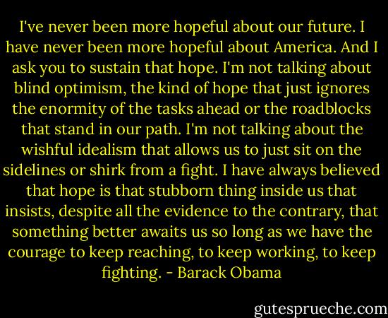 I've never been more hopeful about our future. I have never been more hopeful about America. And I ask you to sustain that hope. I'm not talking about blind optimism, the kind of hope that just ignores the enormity of the tasks ahead or the roadblocks that stand in our path. I'm not talking about the wishful idealism that allows us to just sit on the sidelines or shirk from a fight. I have always believed that hope is that stubborn thing inside us that insists, despite all the evidence to the contrary, that something better awaits us so long as we have the courage to keep reaching, to keep working, to keep fighting. - Barack Obama