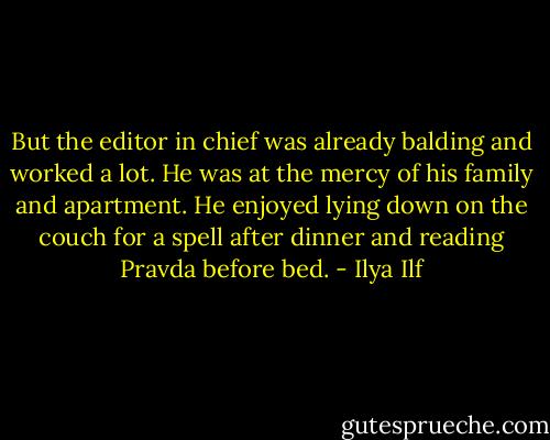 But the editor in chief was already balding and worked a lot. He was at the mercy of his family and apartment. He enjoyed lying down on the couch for a spell after dinner and reading Pravda before bed. - Ilya Ilf