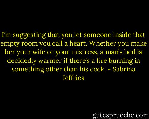 I’m suggesting that you let someone inside that empty room you call a heart. Whether you make her your wife or your mistress, a man’s bed is decidedly warmer if there’s a fire burning in something other than his cock. - Sabrina Jeffries