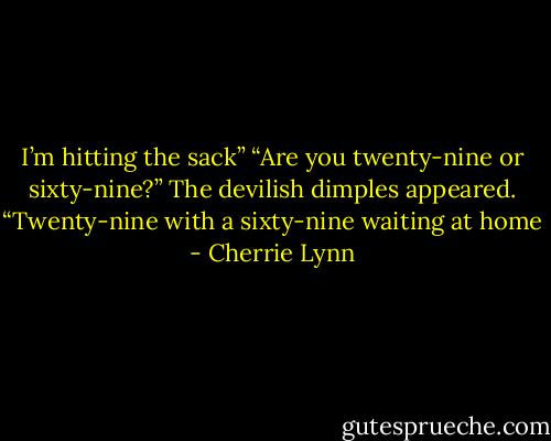 I’m hitting the sack”<br />“Are you twenty-nine or sixty-nine?”<br />The devilish dimples appeared. “Twenty-nine with a sixty-nine waiting at home - Cherrie Lynn