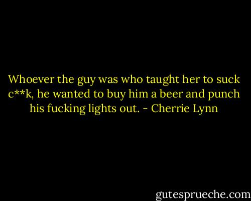 Whoever the guy was who taught her to suck c**k, he wanted to buy him a beer and punch his fucking lights out. - Cherrie Lynn