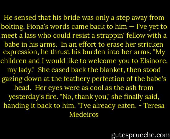 He sensed that his bride was only a step away from bolting. Fiona's words came back to him — I've yet to meet a lass who could resist a strappin' fellow with a babe in his arms.<br /><br />In an effort to erase her stricken expression, he thrust his burden into her arms. "My children and I would like to welcome you to Elsinore, my lady."<br /><br />She eased back the blanket, then stood gazing down at the feathery perfection of the babe's head.<br /><br />Her eyes were as cool as the ash from yesterday's fire. "No, thank you," she finally said, handing it back to him. "I've already eaten. - Teresa Medeiros