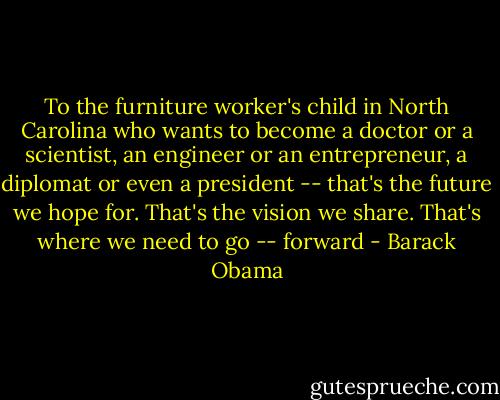 To the furniture worker's child in North Carolina who wants to become a doctor or a scientist, an engineer or an entrepreneur, a diplomat or even a president -- that's the future we hope for. That's the vision we share. That's where we need to go -- forward - Barack Obama