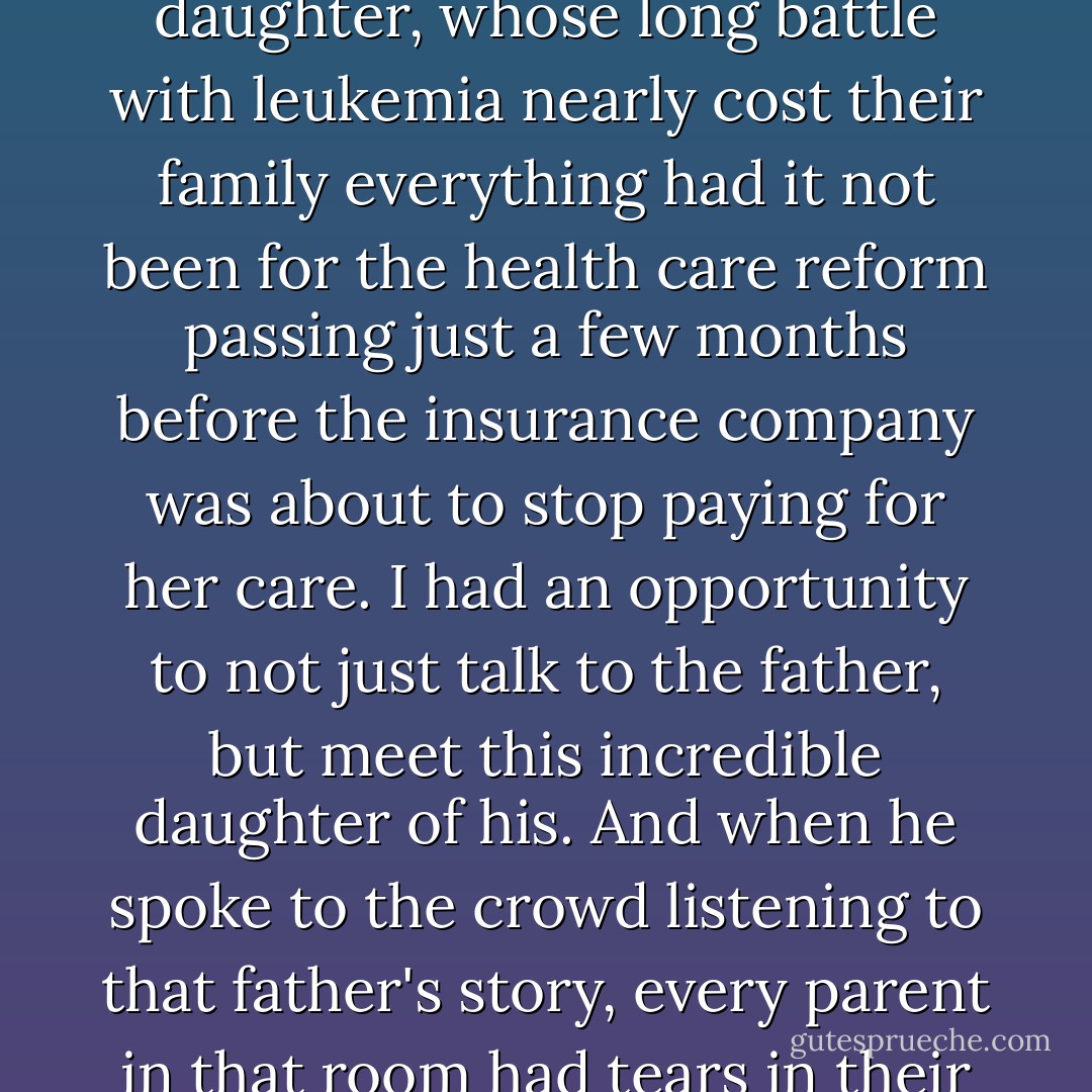 And I saw just the other day, in Mentor, Ohio, where a father told the story of his 8-year-old daughter, whose long battle with leukemia nearly cost their family everything had it not been for the health care reform passing just a few months before the insurance company was about to stop paying for her care.<br />I had an opportunity to not just talk to the father, but meet this incredible daughter of his. And when he spoke to the crowd listening to that father's story, every parent in that room had tears in their eyes, because we knew that little girl could be our own. - Barack Obama