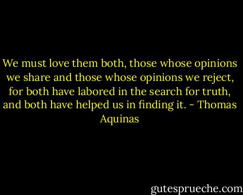 We must love them both, those whose opinions we share and those whose opinions we reject, for both have labored in the search for truth, and both have helped us in finding it. - Thomas Aquinas