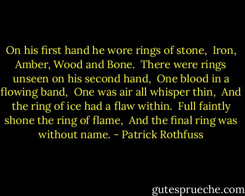 On his first hand he wore rings of stone,<br /> Iron, Amber, Wood and Bone.<br /> There were rings unseen on his second hand,<br /> One blood in a flowing band,<br /> One was air all whisper thin,<br /> And the ring of ice had a flaw within.<br /> Full faintly shone the ring of flame,<br /> And the final ring was without name. - Patrick Rothfuss