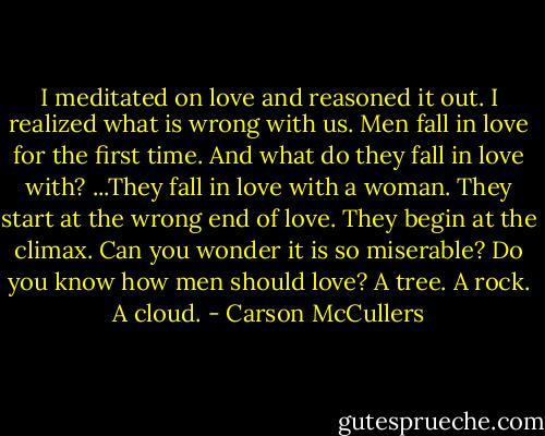 I meditated on love and reasoned it out. I realized what is wrong with us. Men fall in love for the first time. And what do they fall in love with? ...They fall in love with a woman. They start at the wrong end of love. They begin at the climax. Can you wonder it is so miserable? Do you know how men should love? A tree. A rock. A cloud. - Carson McCullers