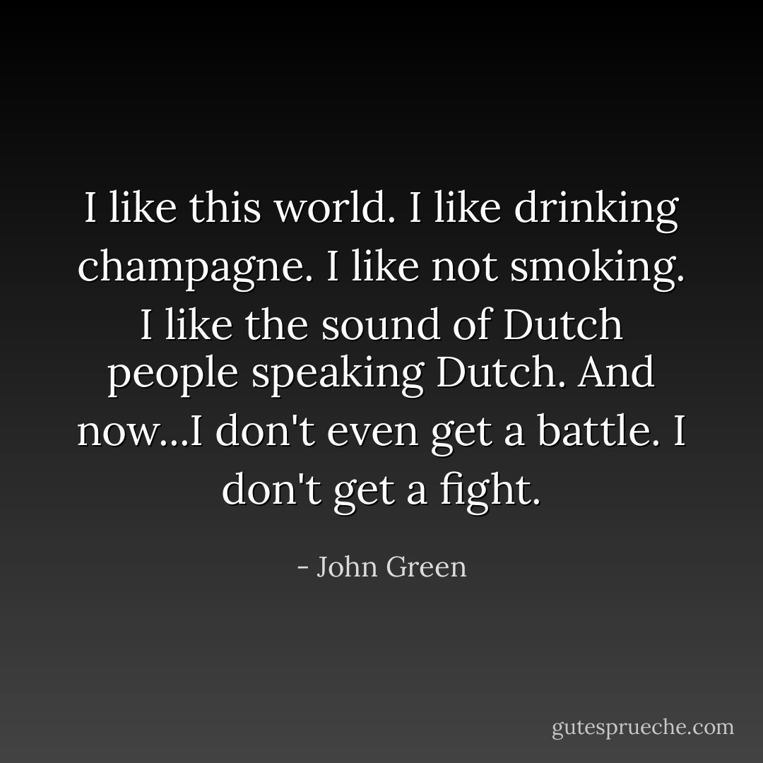 I like this world. I like drinking champagne. I like not smoking. I like the sound of Dutch people speaking Dutch. And now...I don't even get a battle. I don't get a fight. - John Green