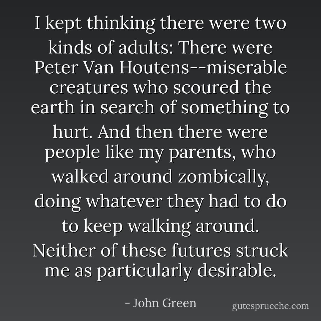 I kept thinking there were two kinds of adults: There were Peter Van Houtens--miserable creatures who scoured the earth in search of something to hurt. And then there were people like my parents, who walked around zombically, doing whatever they had to do to keep walking around. Neither of these futures struck me as particularly desirable. - John Green