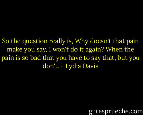 So the question really is, Why doesn't that pain make you say, I won't do it again? When the pain is so bad that you have to say that, but you don't. - Lydia Davis