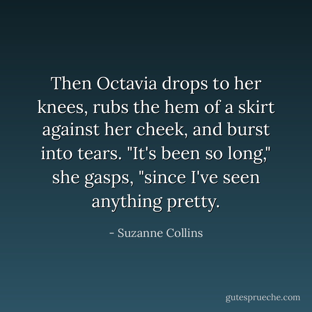 Then Octavia drops to her knees, rubs the hem of a skirt against her cheek, and burst into tears. "It's been so long," she gasps, "since I've seen anything pretty. - Suzanne Collins