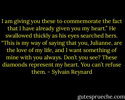 I am giving you these to commemorate the fact that I have already given you my heart.” He swallowed thickly as his eyes searched hers. “This is my way of saying that you, Julianne, are the love of my life, and I want something of mine with you always. Don’t you see? These diamonds represent my heart. You can’t refuse them. - Sylvain Reynard
