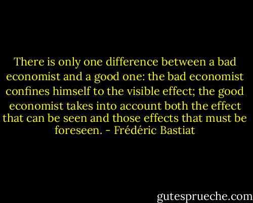 There is only one difference between a bad economist and a good one: the bad economist confines himself to the visible effect; the good economist takes into account both the effect that can be seen and those effects that must be foreseen. - Frédéric Bastiat