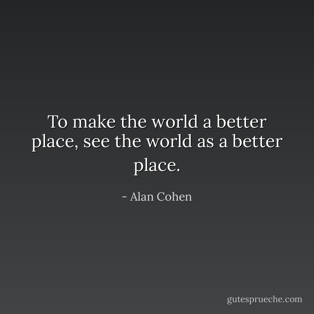 To make the world a better place, see the world as a better place. - Alan Cohen
