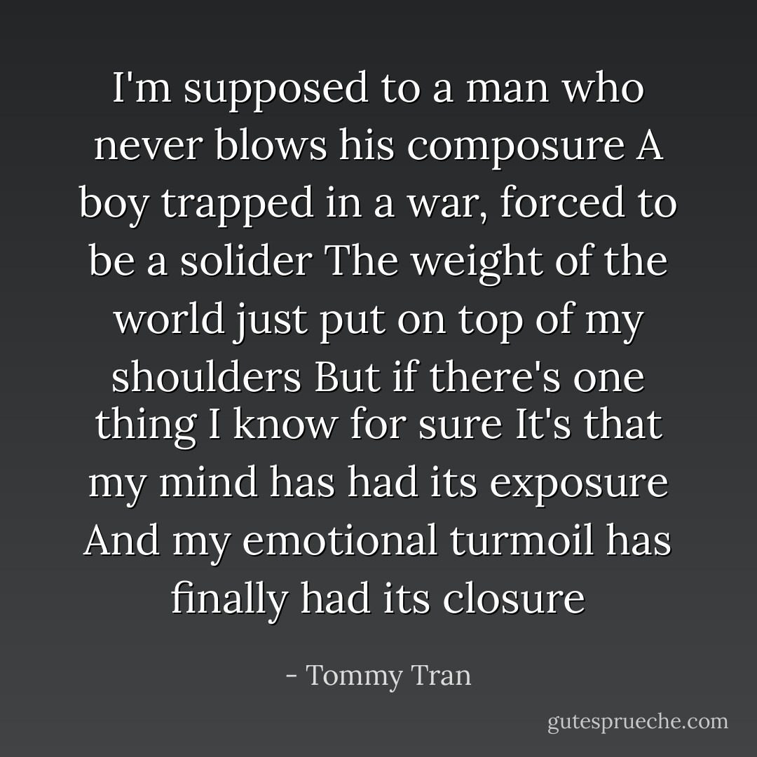 I'm supposed to a man who never blows his composure<br />A boy trapped in a war, forced to be a solider<br />The weight of the world just put on top of my shoulders<br />But if there's one thing I know for sure<br />It's that my mind has had its exposure<br />And my emotional turmoil has finally had its closure - Tommy Tran