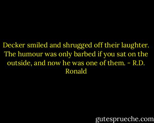Decker smiled and shrugged off their laughter. The humour was only barbed if you sat on the outside, and now he was one of them. - R.D. Ronald