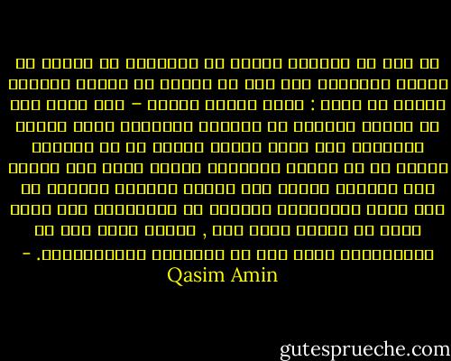 قد صار من المقرر عندنا أن الأمهات لا يفلحن في تربية الأولاد حتى صار من المثل في الحطة ورداءة السير أن يقال : فلان تربية امرأة – على أننا نرى أن تربية المرأة في البلاد الغربية تفوق تربية الرجال، وأن أحسن الناس تربية هم من ساعدهم الدهر في أن تتولى تربيتهم امرأة وليس هذا بغريب فإن المرأة تمتاز على الرجل بغرائز طبيعية هي بها أقوى استعدادا للنجاح في التربية، ذلك أنها أصبر من الرجل فيما تحب , وأنها ألطف منه في المعاملة، وأرق منه في العواطف والإحساسات. - Qasim Amin