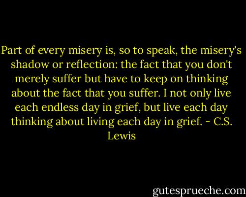 Part of every misery is, so to speak, the misery's shadow or reflection: the fact that you don't merely suffer but have to keep on thinking about the fact that you suffer. I not only live each endless day in grief, but live each day thinking about living each day in grief. - C.S. Lewis