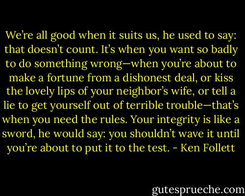 We’re all good when it suits us, he used to say: that doesn’t count. It’s when you want so badly to do something wrong—when you’re about to make a fortune from a dishonest deal, or kiss the lovely lips of your neighbor’s wife, or tell a lie to get yourself out of terrible trouble—that’s when you need the rules. Your integrity is like a sword, he would say: you shouldn’t wave it until you’re about to put it to the test. - Ken Follett