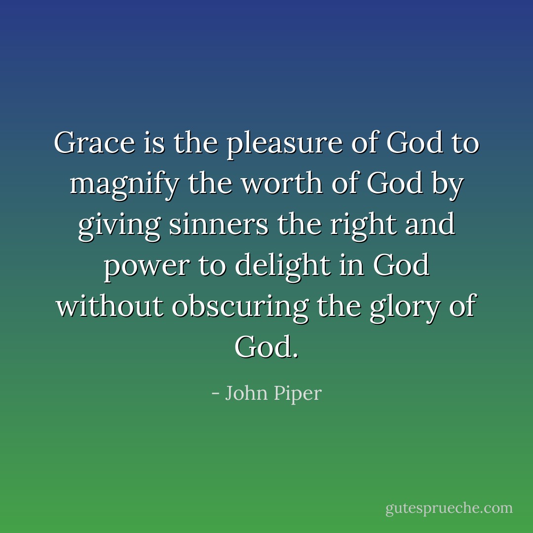 Grace is the pleasure of God to magnify the worth of God by giving sinners the right and power to delight in God without obscuring the glory of God. - John Piper