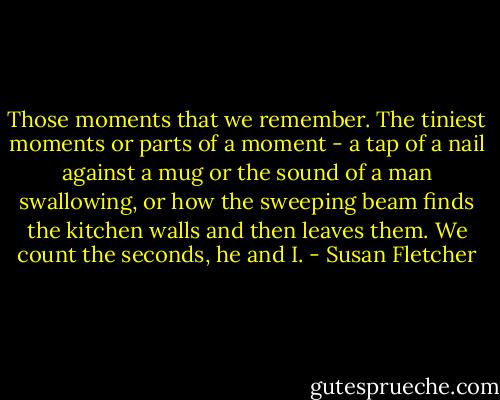 Those moments that we remember. The tiniest moments or parts of a moment - a tap of a nail against a mug or the sound of a man swallowing, or how the sweeping beam finds the kitchen walls and then leaves them. We count the seconds, he and I. - Susan Fletcher