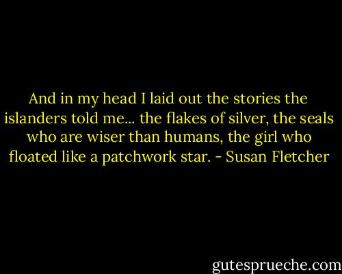 And in my head I laid out the stories the islanders told me... the flakes of silver, the seals who are wiser than humans, the girl who floated like a patchwork star. - Susan Fletcher