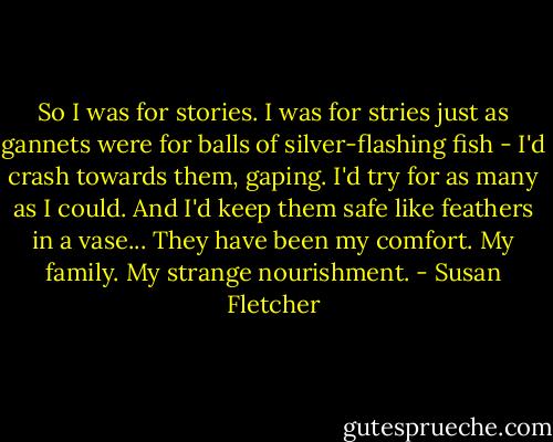 So I was for stories. I was for stries just as gannets were for balls of silver-flashing fish - I'd crash towards them, gaping. I'd try for as many as I could. And I'd keep them safe like feathers in a vase... They have been my comfort. My family. My strange nourishment. - Susan Fletcher