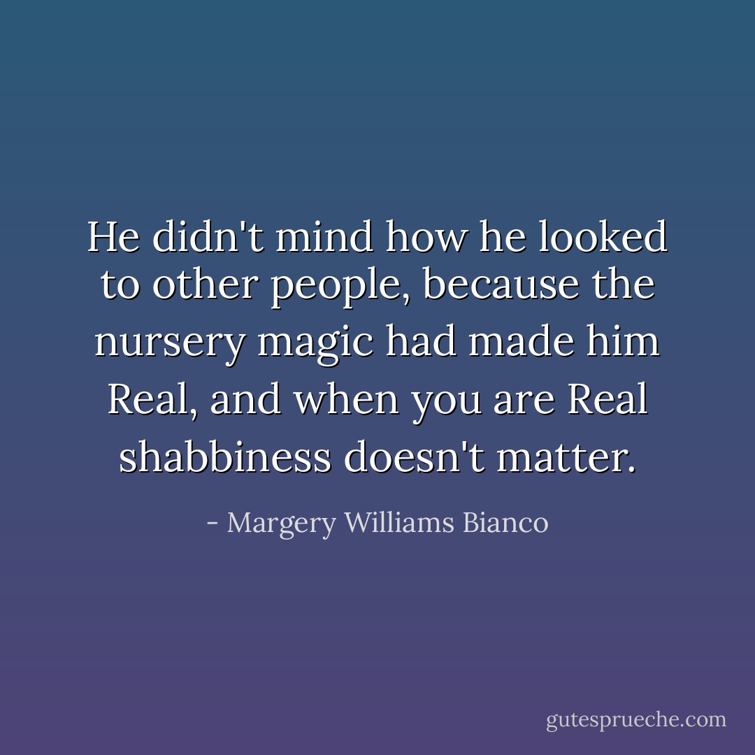 He didn't mind how he looked to other people, because the nursery magic had made him Real, and when you are Real shabbiness doesn't matter. - Margery Williams Bianco