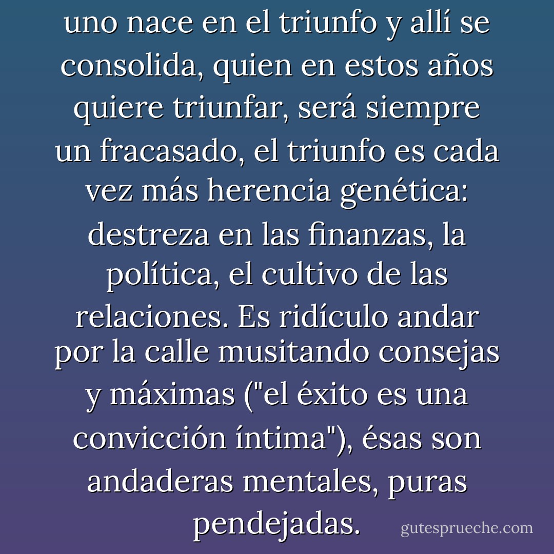 Convénzanse, uno no triunfa, uno nace en el triunfo y allí se consolida, quien en estos años quiere triunfar, será siempre un fracasado, el triunfo es cada vez más herencia genética: destreza en las finanzas, la política, el cultivo de las relaciones. Es ridículo andar por la calle musitando consejas y máximas ("el éxito es una convicción íntima"), ésas son andaderas mentales, puras pendejadas. - Carlos Monsiváis