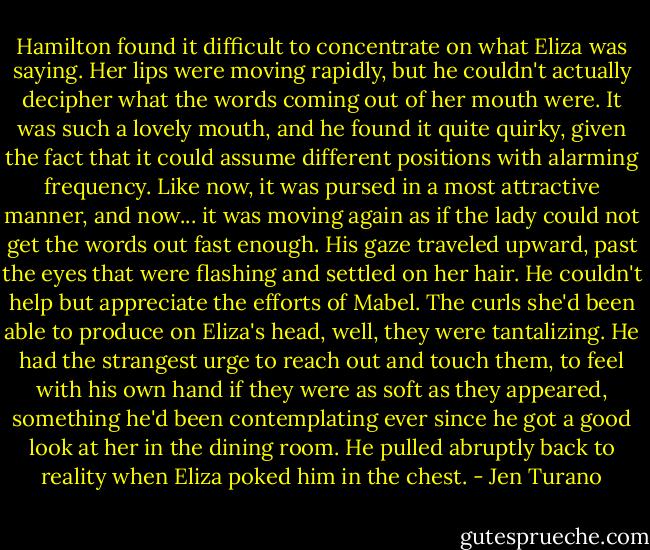 Hamilton found it difficult to concentrate on what Eliza was saying. Her lips were moving rapidly, but he couldn't actually decipher what the words coming out of her mouth were. It was such a lovely mouth, and he found it quite quirky, given the fact that it could assume different positions with alarming frequency. Like now, it was pursed in a most attractive manner, and now... it was moving again as if the lady could not get the words out fast enough. His gaze traveled upward, past the eyes that were flashing and settled on her hair. He couldn't help but appreciate the efforts of Mabel. The curls she'd been able to produce on Eliza's head, well, they were tantalizing. He had the strangest urge to reach out and touch them, to feel with his own hand if they were as soft as they appeared, something he'd been contemplating ever since he got a good look at her in the dining room. He pulled abruptly back to reality when Eliza poked him in the chest. - Jen Turano