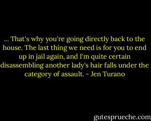 ... That's why you're going directly back to the house. The last thing we need is for you to end up in jail again, and I'm quite certain disassembling another lady's hair falls under the category of assault. - Jen Turano