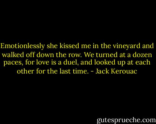 Emotionlessly she kissed me in the vineyard and walked off down the row. We turned at a dozen paces, for love is a duel, and looked up at each other for the last time. - Jack Kerouac