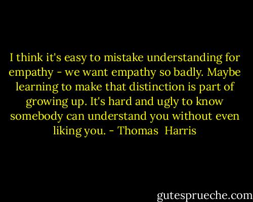 I think it's easy to mistake understanding for empathy - we want empathy so badly. Maybe learning to make that distinction is part of growing up. It's hard and ugly to know somebody can understand you without even liking you. - Thomas  Harris