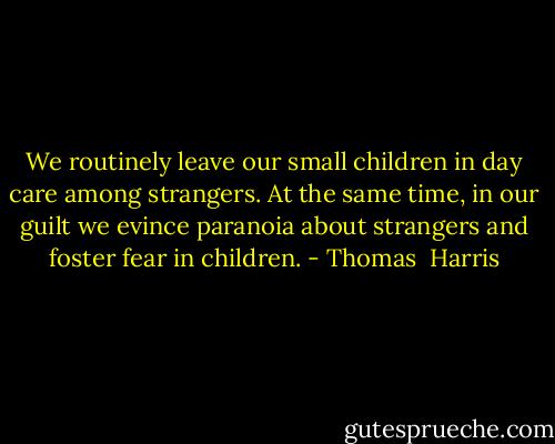We routinely leave our small children in day care among strangers. At the same time, in our guilt we evince paranoia about strangers and foster fear in children. - Thomas  Harris